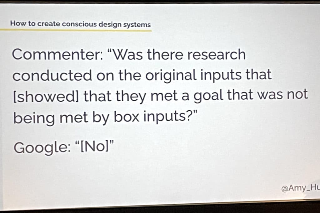 An example of how to create conscious design systems by Amy Hupe with the image reading, commenter: "Was there research conducted on the original inputs that [showed] that they met a goal that was not being met by box inputs?" Google: "[No]"